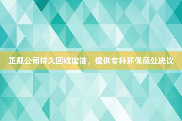 正规公司持久回收废油，提供专科环保惩处决议