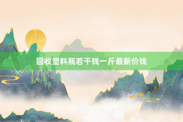 回收塑料瓶若干钱一斤最新价钱