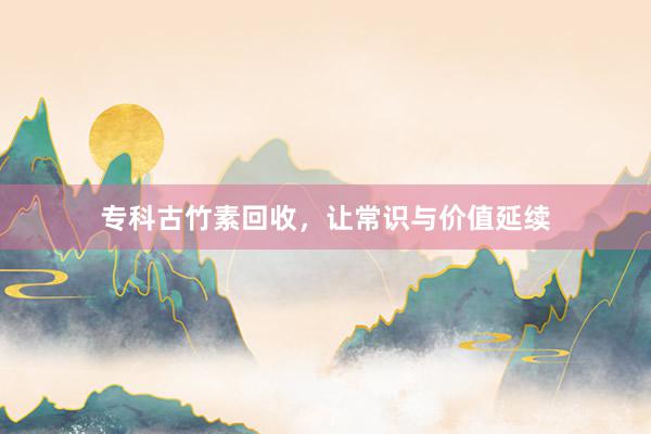 专科古竹素回收，让常识与价值延续